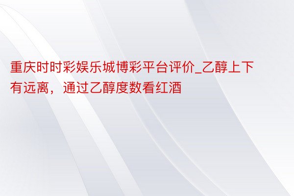 重庆时时彩娱乐城博彩平台评价_乙醇上下有远离，通过乙醇度数看红酒