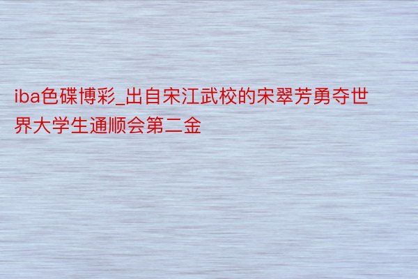 iba色碟博彩_出自宋江武校的宋翠芳勇夺世界大学生通顺会第二金