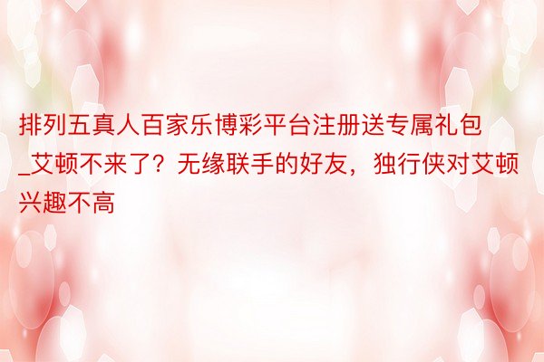 排列五真人百家乐博彩平台注册送专属礼包_艾顿不来了？无缘联手的好友，独行侠对艾顿兴趣不高
