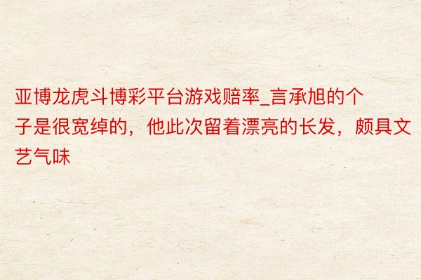 亚博龙虎斗博彩平台游戏赔率_言承旭的个子是很宽绰的，他此次留着漂亮的长发，颇具文艺气味