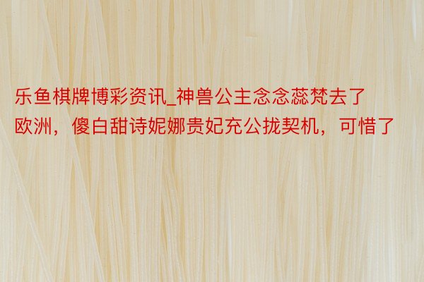 乐鱼棋牌博彩资讯_神兽公主念念蕊梵去了欧洲，傻白甜诗妮娜贵妃充公拢契机，可惜了