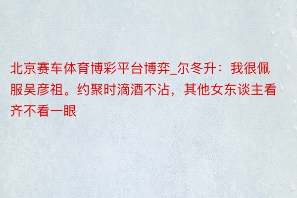 北京赛车体育博彩平台博弈_尔冬升：我很佩服吴彦祖。约聚时滴酒不沾，其他女东谈主看齐不看一眼