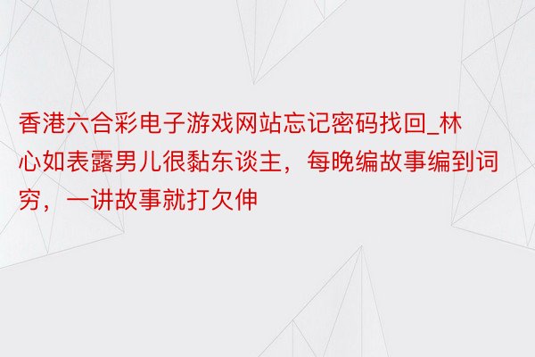 香港六合彩电子游戏网站忘记密码找回_林心如表露男儿很黏东谈主，每晚编故事编到词穷，一讲故事就打欠伸