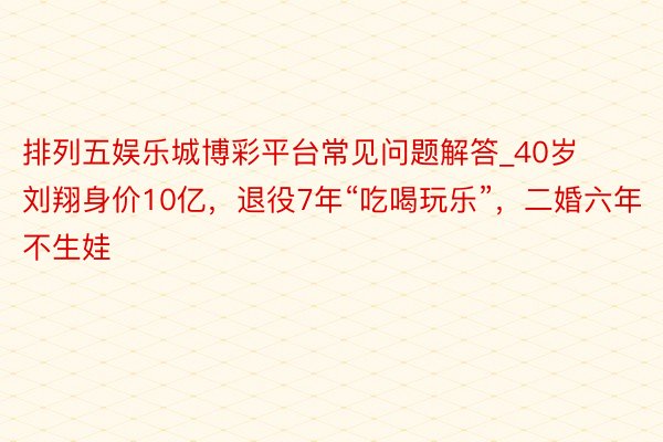 排列五娱乐城博彩平台常见问题解答_40岁刘翔身价10亿，退役7年“吃喝玩乐”，二婚六年不生娃