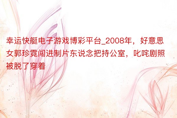 幸运快艇电子游戏博彩平台_2008年，好意思女郭珍霓闯进制片东说念把持公室，叱咤剧照被脱了穿着
