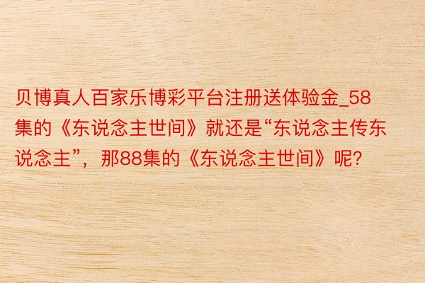 贝博真人百家乐博彩平台注册送体验金_58集的《东说念主世间》就还是“东说念主传东说念主”，那88集的《东说念主世间》呢？