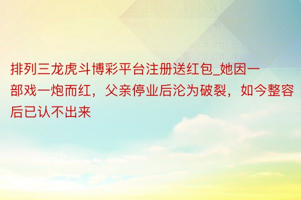 排列三龙虎斗博彩平台注册送红包_她因一部戏一炮而红，父亲停业后沦为破裂，如今整容后已认不出来