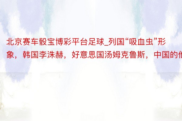 北京赛车骰宝博彩平台足球_列国“吸血虫”形象，韩国李洙赫，好意思国汤姆克鲁斯，中国的他？