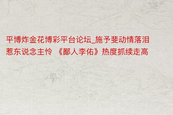 平博炸金花博彩平台论坛_施予斐动情落泪惹东说念主怜 《鄙人李佑》热度抓续走高
