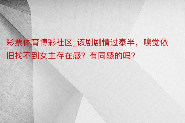 彩票体育博彩社区_该剧剧情过泰半，嗅觉依旧找不到女主存在感？有同感的吗？