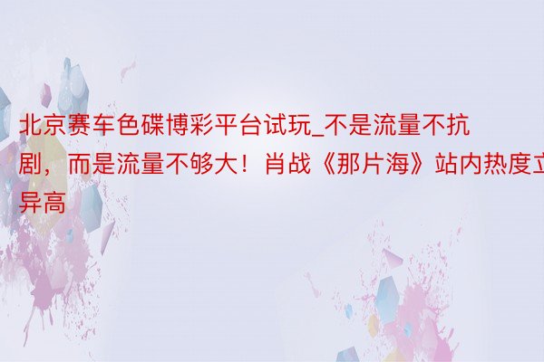 北京赛车色碟博彩平台试玩_不是流量不抗剧，而是流量不够大！肖战《那片海》站内热度立异高