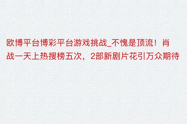 欧博平台博彩平台游戏挑战_不愧是顶流！肖战一天上热搜榜五次，2部新剧片花引万众期待