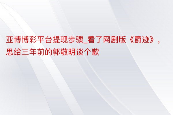亚博博彩平台提现步骤_看了网剧版《爵迹》，思给三年前的郭敬明谈个歉