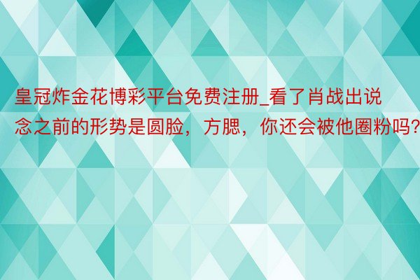 皇冠炸金花博彩平台免费注册_看了肖战出说念之前的形势是圆脸，方腮，你还会被他圈粉吗？