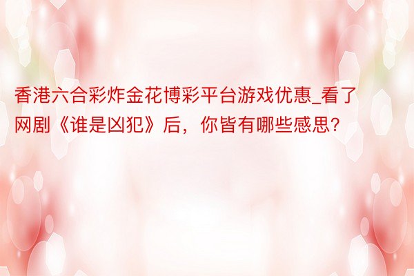 香港六合彩炸金花博彩平台游戏优惠_看了网剧《谁是凶犯》后，你皆有哪些感思？
