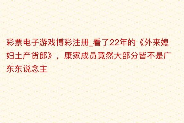 彩票电子游戏博彩注册_看了22年的《外来媳妇土产货郎》，康家成员竟然大部分皆不是广东东说念主