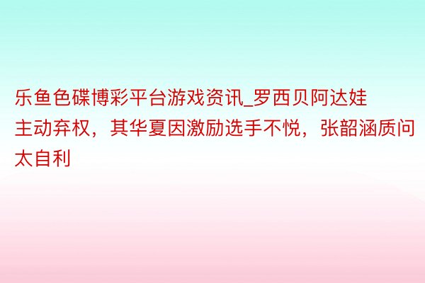 乐鱼色碟博彩平台游戏资讯_罗西贝阿达娃主动弃权，其华夏因激励选手不悦，张韶涵质问太自利