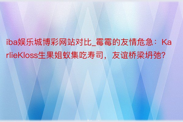 iba娱乐城博彩网站对比_霉霉的友情危急：KarlieKloss生果姐蚁集吃寿司，友谊桥梁坍弛？