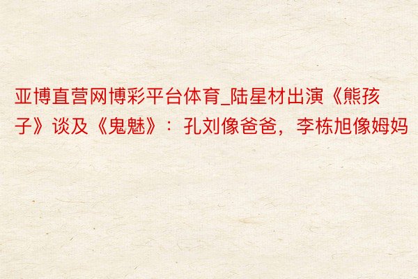 亚博直营网博彩平台体育_陆星材出演《熊孩子》谈及《鬼魅》：孔刘像爸爸，李栋旭像姆妈