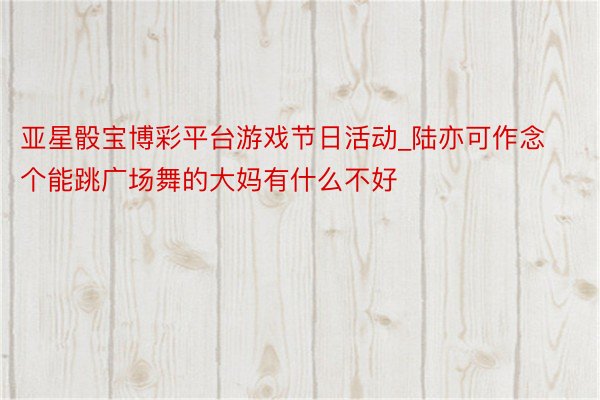 亚星骰宝博彩平台游戏节日活动_陆亦可作念个能跳广场舞的大妈有什么不好