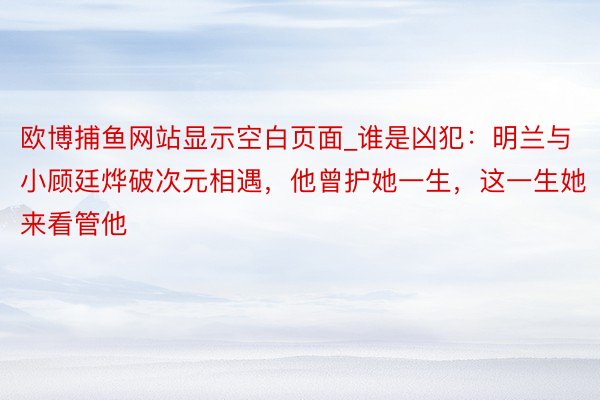 欧博捕鱼网站显示空白页面_谁是凶犯：明兰与小顾廷烨破次元相遇，他曾护她一生，这一生她来看管他
