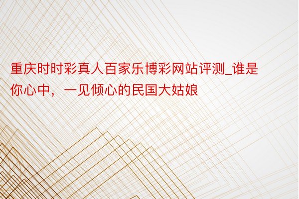 重庆时时彩真人百家乐博彩网站评测_谁是你心中，一见倾心的民国大姑娘