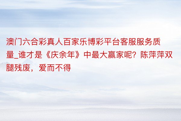 澳门六合彩真人百家乐博彩平台客服服务质量_谁才是《庆余年》中最大赢家呢？陈萍萍双腿残废，爱而不得