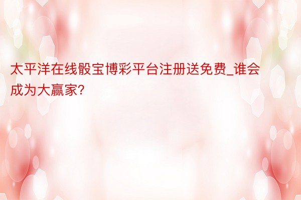 太平洋在线骰宝博彩平台注册送免费_谁会成为大赢家？