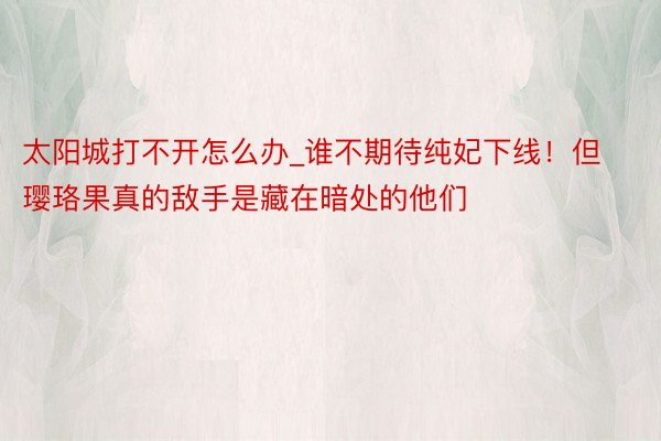 太阳城打不开怎么办_谁不期待纯妃下线！但璎珞果真的敌手是藏在暗处的他们