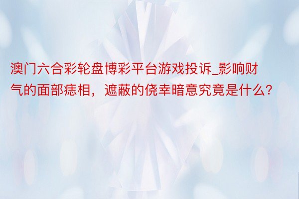 澳门六合彩轮盘博彩平台游戏投诉_影响财气的面部痣相，遮蔽的侥幸暗意究竟是什么？