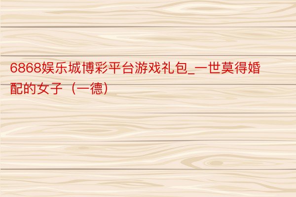 6868娱乐城博彩平台游戏礼包_一世莫得婚配的女子（一德）