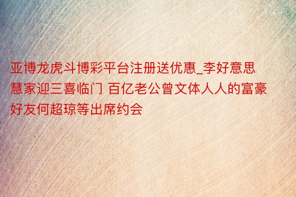 亚博龙虎斗博彩平台注册送优惠_李好意思慧家迎三喜临门 百亿老公曾文体人人的富豪好友何超琼等出席约会