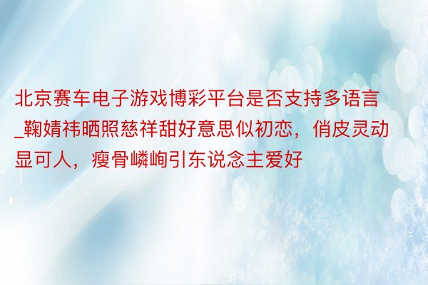 北京赛车电子游戏博彩平台是否支持多语言_鞠婧祎晒照慈祥甜好意思似初恋，俏皮灵动显可人，瘦骨嶙峋引东说念主爱好