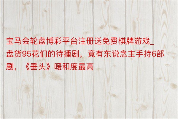 宝马会轮盘博彩平台注册送免费棋牌游戏_盘货95花们的待播剧，竟有东说念主手持6部剧，《垂头》暖和度最高