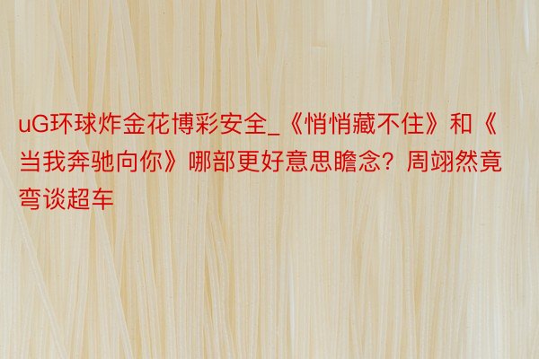 uG环球炸金花博彩安全_《悄悄藏不住》和《当我奔驰向你》哪部更好意思瞻念？周翊然竟弯谈超车