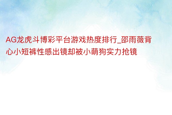 AG龙虎斗博彩平台游戏热度排行_邵雨薇背心小短裤性感出镜却被小萌狗实力抢镜