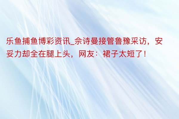 乐鱼捕鱼博彩资讯_佘诗曼接管鲁豫采访，安妥力却全在腿上头，网友：裙子太短了！