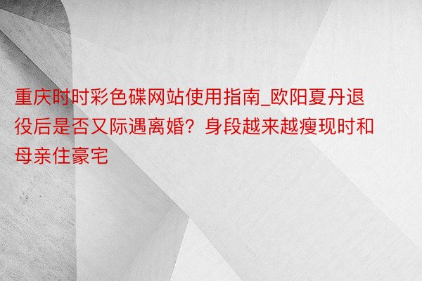 重庆时时彩色碟网站使用指南_欧阳夏丹退役后是否又际遇离婚？身段越来越瘦现时和母亲住豪宅