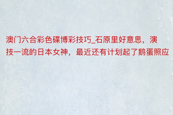 澳门六合彩色碟博彩技巧_石原里好意思，演技一流的日本女神，最近还有计划起了鹅蛋照应
