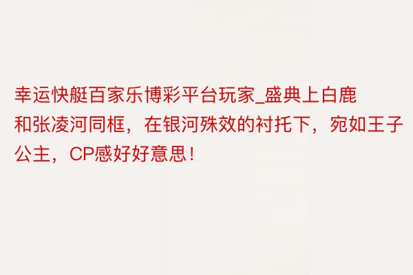 幸运快艇百家乐博彩平台玩家_盛典上白鹿和张凌河同框，在银河殊效的衬托下，宛如王子公主，CP感好好意思！