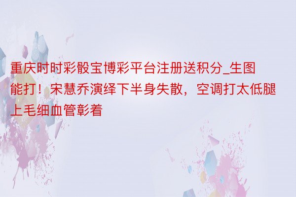重庆时时彩骰宝博彩平台注册送积分_生图能打！宋慧乔演绎下半身失散，空调打太低腿上毛细血管彰着