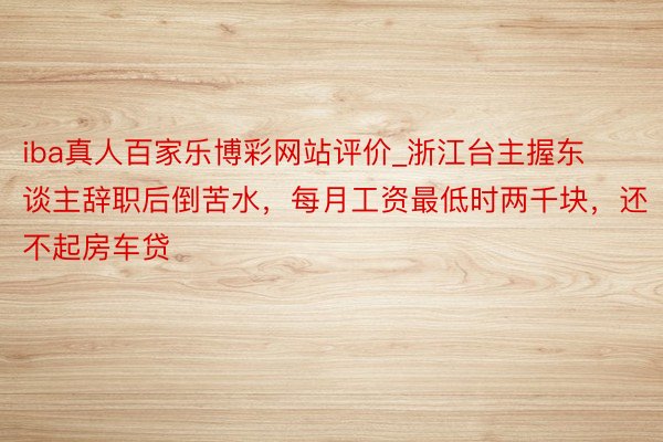 iba真人百家乐博彩网站评价_浙江台主握东谈主辞职后倒苦水，每月工资最低时两千块，还不起房车贷