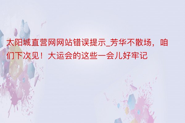 太阳城直营网网站错误提示_芳华不散场，咱们下次见！大运会的这些一会儿好牢记