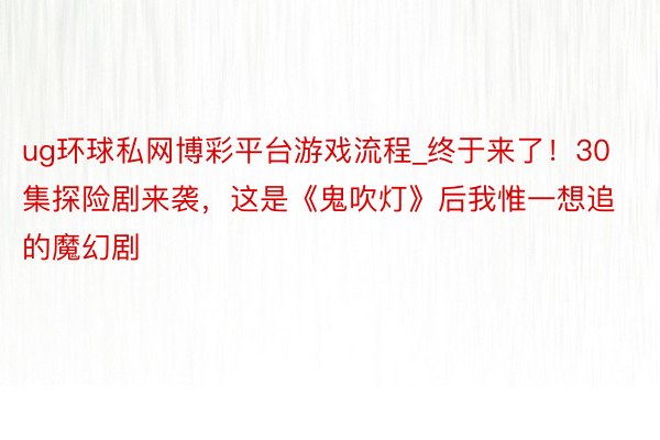 ug环球私网博彩平台游戏流程_终于来了！30集探险剧来袭，这是《鬼吹灯》后我惟一想追的魔幻剧