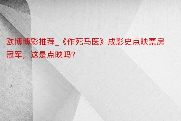 欧博博彩推荐_《作死马医》成影史点映票房冠军，这是点映吗？