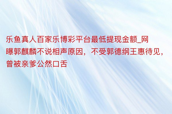 乐鱼真人百家乐博彩平台最低提现金额_网曝郭麒麟不说相声原因，不受郭德纲王惠待见，曾被亲爹公然口舌
