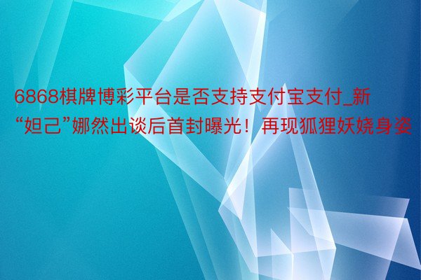6868棋牌博彩平台是否支持支付宝支付_新“妲己”娜然出谈后首封曝光！再现狐狸妖娆身姿
