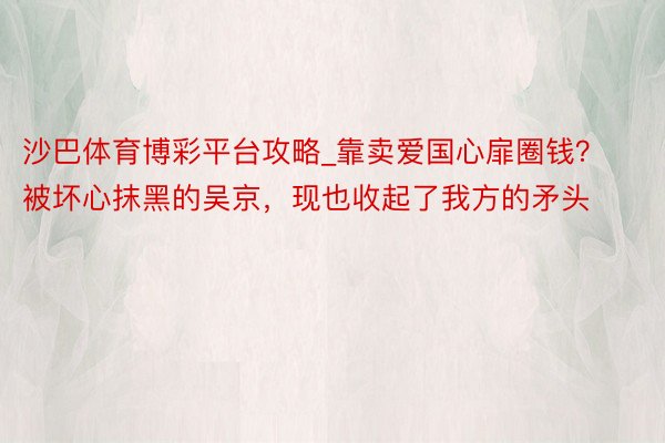 沙巴体育博彩平台攻略_靠卖爱国心扉圈钱？被坏心抹黑的吴京，现也收起了我方的矛头