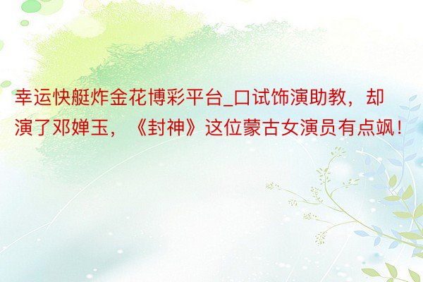 幸运快艇炸金花博彩平台_口试饰演助教，却演了邓婵玉，《封神》这位蒙古女演员有点飒！