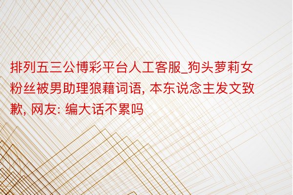 排列五三公博彩平台人工客服_狗头萝莉女粉丝被男助理狼藉词语, 本东说念主发文致歉, 网友: 编大话不累吗